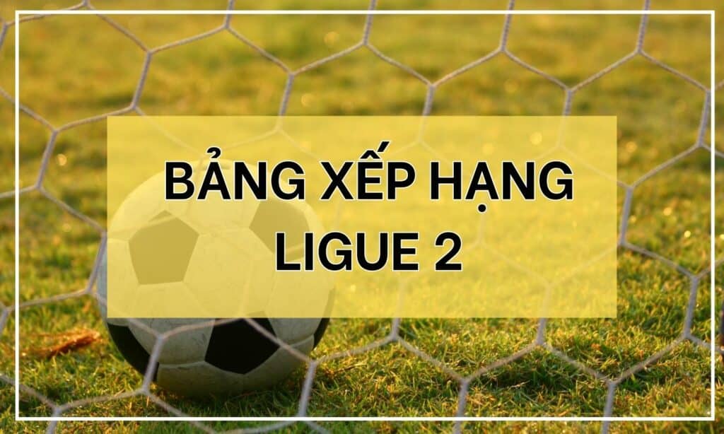 BXH Ligue 2: Tình hình bxh hạng 2 Pháp mùa giải mới năm 2023